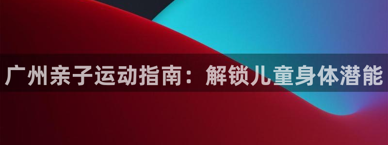 必发集团welcome欢迎光临|广州亲子运动指南：解锁儿童身